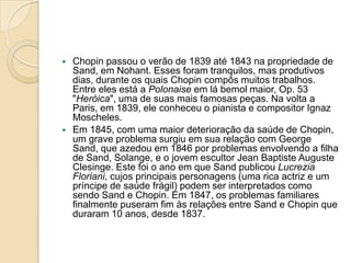 Chopin passou o verão de 1839 até 1843 na propriedade de Sand, em Nohant. Esses foram tranquilos, mas produtivos dias, durante os quais Chopin compôs muitos trabalhos. Entre eles está a Polonaise em lá bemol maior, Op. 53 "Heróica", uma de suas mais famosas peças. Na volta a Paris, em 1839, ele conheceu o pianista e compositor Ignaz Moscheles.Em 1845, com uma maior deterioração da saúde de Chopin, um grave problema surgiu em sua relação com George Sand, que azedou em 1846 por problemas envolvendo a filha de Sand, Solange, e o jovem escultor JeanBaptisteAugusteClesinge. Este foi o ano em que Sand publicou LucreziaFloriani, cujos principais personagens (uma rica actriz e um príncipe de saúde frágil) podem ser interpretados como sendo Sand e Chopin. Em 1847, os problemas familiares finalmente puseram fim às relações entre Sand e Chopin que duraram 10 anos, desde 1837.