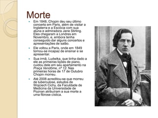 Morte Em 1848, Chopin deu seu último concerto em Paris, além de visitar a Inglaterra e a Escócia com sua aluna e admiradora JaneStirling. Eles chegaram a Londres em Novembro, e, embora tenha conseguido dar alguns concertos e apresentações de salão.Ele voltou a Paris, onde em 1849 tornou-se incapaz de ensinar e se apresentar.Sua irmã, Ludwika, que tinha dado a ele as primeiras lições de piano, cuidou dele em seu apartamento na Praça Vendôme, nº 12. Nas primeiras horas de 17 de Outubro Chopin morreu.Até 2008 acreditou-se que morreu de tuberculose, estudos de Wojciech Cichy, da Faculdade de Medicina da Universidade de Poznan atribuíram a sua morte a uma fibrose cística.