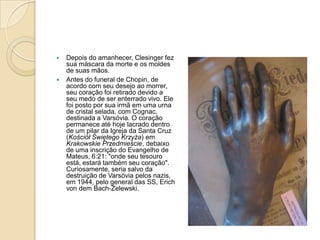 Depois do amanhecer, Clesinger fez sua máscara da morte e os moldes de suas mãos.Antes do funeral de Chopin, de acordo com seu desejo ao morrer, seu coração foi retirado devido a seu medo de ser enterrado vivo. Ele foi posto por sua irmã em uma urna de cristal selada, com Cognac, destinada a Varsóvia. O coração permanece até hoje lacrado dentro de um pilar da Igreja da Santa Cruz (KościółŚwiętegoKrzyża) em Krakowskie Przedmieście, debaixo de uma inscrição do Evangelho de Mateus, 6:21: "onde seu tesouro está, estará também seu coração". Curiosamente, seria salvo da destruição de Varsóvia pelos nazis, em 1944, pelo general das SS, ErichvondemBach-Zelewski.
