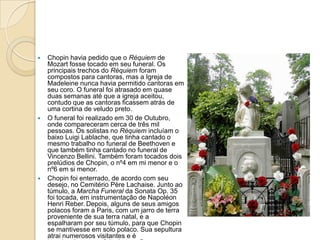 Chopin havia pedido que o Réquiem de Mozart fosse tocado em seu funeral. Os principais trechos do Réquiem foram compostos para cantoras, mas a Igreja de Madeleine nunca havia permitido cantoras em seu coro. O funeral foi atrasado em quase duas semanas até que a igreja aceitou, contudo que as cantoras ficassem atrás de uma cortina de veludo preto.O funeral foi realizado em 30 de Outubro, onde compareceram cerca de três mil pessoas. Os solistas no Réquiem incluíam o baixo Luigi Lablache, que tinha cantado o mesmo trabalho no funeral de Beethoven e que também tinha cantado no funeral de Vincenzo Bellini. Também foram tocados dois prelúdios de Chopin, o nº4 em mi menor e o nº6 em si menor.Chopin foi enterrado, de acordo com seu desejo, no Cemitério Père Lachaise. Junto ao túmulo, a Marcha Funeral da Sonata Op. 35 foi tocada, em instrumentação de Napoléon HenriReber.Depois, alguns de seus amigos polacos foram a Paris, com um jarro de terra proveniente de sua terra natal, e a espalharam por seu túmulo, para que Chopin se mantivesse em solo polaco. Sua sepultura atrai numerosos visitantes e é invariavelmente enfeitado com flores, mesmo na calada do inverno.