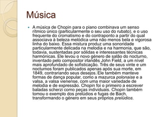 MúsicaA música de Chopin para o piano combinava um senso rítmico único (particularmente o seu uso do rubato), e o uso frequente do cromatismo e do contraponto a partir do qual associava à beleza melódica uma não menos bela e vigorosa linha do baixo. Essa mistura produz uma sonoridade particularmente delicada na melodia e na harmonia, que são, todavia, sustentadas por sólidas e interessantes técnicas harmónicas. Ele levou o novo género de salão do nocturno, inventado pelo compositor irlandês John Field, a um nível mais aprofundado de sofisticação. Três de seus vinte e um nocturnos foram publicados apenas após sua morte, em 1849, contrariando seus desejos.[Ele também manteve formas de dança popular, como a mazurca polonaise e a valsa, a valsa vienense, com uma maior variedade de melodia e de expressão. Chopin foi o primeiro a escrever baladas scherzi como peças individuais. Chopin também tomou o exemplo dos prelúdios e fugas de Bach, transformando o género em seus próprios prelúdios.