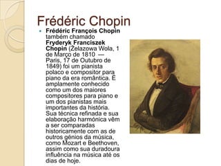 FrédéricChopinFrédéricFrançoisChopin também chamado FryderykFranciszekChopin (Żelazowa Wola, 1 de Março de 1810 — Paris, 17 de Outubro de 1849) foi um pianista polaco e compositor para piano da era romântica. É amplamente conhecido como um dos maiores compositores para piano e um dos pianistas mais importantes da história. Sua técnica refinada e sua elaboração harmónica vêm a ser comparadas historicamente com as de outros génios da música, como Mozart e Beethoven, assim como sua duradoura influência na música até os dias de hoje.