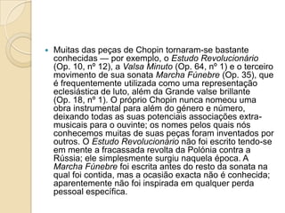 Muitas das peças de Chopin tornaram-se bastante conhecidas — por exemplo, o Estudo Revolucionário (Op. 10, nº 12), a Valsa Minuto (Op. 64, nº 1) e o terceiro movimento de sua sonata Marcha Fúnebre (Op. 35), que é frequentemente utilizada como uma representação eclesiástica de luto, além da Grande valse brillante (Op. 18, nº 1). O próprio Chopin nunca nomeou uma obra instrumental para além do género e número, deixando todas as suas potenciais associações extra-musicais para o ouvinte; os nomes pelos quais nós conhecemos muitas de suas peças foram inventados por outros. O Estudo Revolucionário não foi escrito tendo-se em mente a fracassada revolta da Polónia contra a Rússia; ele simplesmente surgiu naquela época. A Marcha Fúnebre foi escrita antes do resto da sonata na qual foi contida, mas a ocasião exacta não é conhecida; aparentemente não foi inspirada em qualquer perda pessoal específica. 