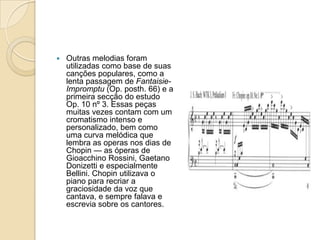 Outras melodias foram utilizadas como base de suas canções populares, como a lenta passagem de Fantaisie-Impromptu (Op. posth. 66) e a primeira secção do estudo Op. 10 nº 3. Essas peças muitas vezes contam com um cromatismo intenso e personalizado, bem como uma curva melódica que lembra as operas nos dias de Chopin — as óperas de Gioacchino Rossini, Gaetano Donizetti e especialmente Bellini. Chopin utilizava o piano para recriar a graciosidade da voz que cantava, e sempre falava e escrevia sobre os cantores.