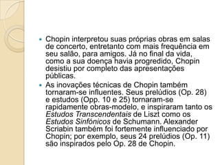 Chopin interpretou suas próprias obras em salas de concerto, entretanto com mais frequência em seu salão, para amigos. Já no final da vida, como a sua doença havia progredido, Chopin desistiu por completo das apresentações públicas.As inovações técnicas de Chopin também tornaram-se influentes. Seus prelúdios (Op. 28) e estudos (Opp. 10 e 25) tornaram-se rapidamente obras-modelo, e inspiraram tanto os Estudos Transcendentais de Liszt como os Estudos Sinfónicos de Schumann. Alexander Scriabin também foi fortemente influenciado por Chopin; por exemplo, seus 24 prelúdios (Op. 11) são inspirados pelo Op. 28 de Chopin.