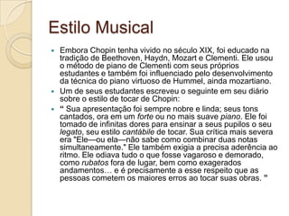 Estilo MusicalEmbora Chopin tenha vivido no século XIX, foi educado na tradição de Beethoven, Haydn, Mozart e Clementi. Ele usou o método de piano de Clementi com seus próprios estudantes e também foi influenciado pelo desenvolvimento da técnica do piano virtuoso de Hummel, ainda mozartiano.Um de seus estudantes escreveu o seguinte em seu diário sobre o estilo de tocar de Chopin:“ Sua apresentação foi sempre nobre e linda; seus tons cantados, ora em um forte ou no mais suave piano. Ele foi tomado de infinitas dores para ensinar a seus pupilos o seu legato, seu estilo cantábile de tocar. Sua crítica mais severa era "Ele—ouela—não sabe como combinar duas notas simultaneamente." Ele também exigia a precisa aderência ao ritmo. Ele odiava tudo o que fosse vagaroso e demorado, como rubatos fora de lugar, bem como exagerados andamentos… e é precisamente a esse respeito que as pessoas cometem os maiores erros ao tocar suas obras. ”