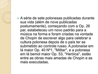 A série de sete polonesas publicadas durante sua vida (além de nove publicadas postumamente), começando com a Op. 26 par, estabeleceu um novo padrão para a música na forma e foram criadas na vontade de Chopin de escrever algo para celebrar a cultura polonesa depois de o país ter se submetido ao controle russo. A polonaise em lá maior Op. 40 Nº1, "Militar", e a polonesa em lá bemol maior Op. 53, "Heróica", estão entre as obras mais amadas de Chopin e as mais executadas.