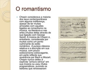 O romantismoChopin considerava a maioria dos seus contemporâneos com alguma indiferença, apesar de ter muitas amizades com aqueles ligados ao romantismo na música, na literatura e nas artes (muitos deles através de sua ligação com George Sand). A música de Chopin é, entretanto, considerada por muitos como um ponto culminante do estilo romântico. A pureza clássica relativa e a discrição em sua música, com pouco exibicionismo extravagante, em parte reflecte sua reverência por Bach e Mozart. Chopin nunca cedeu à explícita "pintura cénica" em sua música ou usou títulos programáticos, punindo os editores que renomearam suas peças desta forma.
