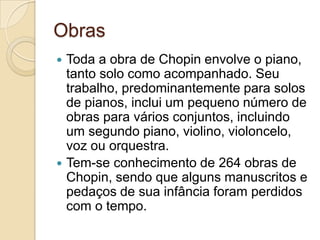 Obras Toda a obra de Chopin envolve o piano, tanto solo como acompanhado. Seu trabalho, predominantemente para solos de pianos, inclui um pequeno número de obras para vários conjuntos, incluindo um segundo piano, violino, violoncelo, voz ou orquestra.Tem-se conhecimento de 264 obras de Chopin, sendo que alguns manuscritos e pedaços de sua infância foram perdidos com o tempo.
