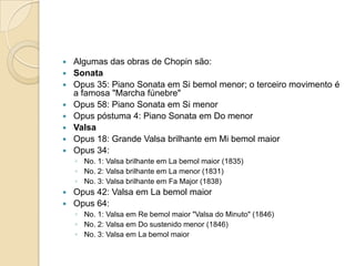 Algumas das obras de Chopin são:SonataOpus 35: Piano Sonata em Si bemol menor; o terceiro movimento é a famosa "Marcha fúnebre"Opus 58: Piano Sonata em Si menorOpus póstuma 4: Piano Sonata em Do menorValsaOpus 18: Grande Valsa brilhante em Mi bemol maiorOpus 34: No. 1: Valsa brilhante em La bemol maior (1835)No. 2: Valsa brilhante em La menor (1831)No. 3: Valsa brilhante em Fa Major (1838)Opus 42: Valsa em La bemol maiorOpus 64: No. 1: Valsa em Re bemol maior "Valsa do Minuto" (1846)No. 2: Valsa em Do sustenido menor (1846)No. 3: Valsa em La bemol maior