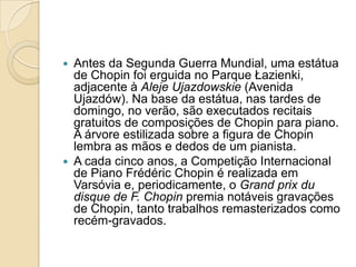 Antes da Segunda Guerra Mundial, uma estátua de Chopin foi erguida no Parque Łazienki, adjacente à AlejeUjazdowskie (Avenida Ujazdów). Na base da estátua, nas tardes de domingo, no verão, são executados recitais gratuitos de composições de Chopin para piano. A árvore estilizada sobre a figura de Chopin lembra as mãos e dedos de um pianista.A cada cinco anos, a Competição Internacional de Piano FrédéricChopin é realizada em Varsóvia e, periodicamente, o Grandprixdu disque de F. Chopin premia notáveis gravações de Chopin, tanto trabalhos remasterizados como recém-gravados.
