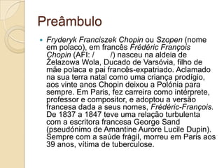 Preâmbulo FryderykFranciszekChopin ou Szopen (nome em polaco), em francês FrédéricFrançoisChopin (AFI: /ʃɔpɛ̃/) nasceu na aldeia de Żelazowa Wola, Ducado de Varsóvia, filho de mãe polaca e pai francês-expatriado. Aclamado nasua terra natal como uma criança prodígio, aos vinte anos Chopin deixou a Polónia para sempre. Em Paris, fez carreira como intérprete, professor e compositor, e adoptou a versão francesa dada a seus nomes, Frédéric-François.De 1837 a 1847 teve uma relação turbulenta com a escritora francesa George Sand (pseudónimo de AmantineAuroreLucileDupin). Sempre com a saúde frágil, morreu em Paris aos 39 anos, vítima de tuberculose.