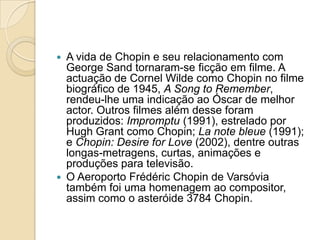A vida de Chopin e seu relacionamento com George Sand tornaram-se ficção em filme. A actuação de Cornel Wilde como Chopin no filme biográfico de 1945, A Song to Remember, rendeu-lhe uma indicação ao Óscar de melhor actor. Outros filmes além desse foram produzidos: Impromptu (1991), estrelado por Hugh Grant como Chopin; La note bleue (1991); e Chopin: Desire for Love (2002), dentre outras longas-metragens, curtas, animações e produções para televisão.O Aeroporto FrédéricChopin de Varsóvia também foi uma homenagem ao compositor, assim como o asteróide 3784 Chopin.