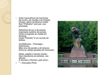 Colar maravilhoso de harmonia,De sonho, de revolta e de tristeza,Chopin, gênio da Música irradiaNos "Prelúdios" sem par, sua grandeza.Relicários de luz e de poesia,Inspiração sublime de pureza,Onde a angústia se molda em fantasia,Cada "Prelúdio" é um mundo de beleza.Confidências... Presságio... Sofrimento...Meio ano de paixão e de torturasEntre as velhas paredes de Convento,Neles, palpita o hausto criador,Que impulsiona as estrelas, nas alturas,E diviniza o Homem, pelo amor...”—Escudero Pires