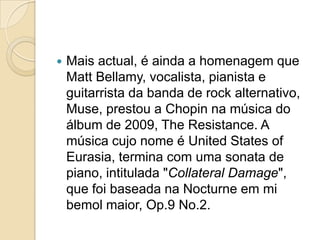 Mais actual, é ainda a homenagem que Matt Bellamy, vocalista, pianista e guitarrista da banda de rock alternativo, Muse, prestou a Chopin na música do álbum de 2009, The Resistance. A música cujo nome é United States ofEurasia, termina com uma sonata de piano, intitulada "CollateralDamage", que foi baseada na Nocturne em mi bemol maior, Op.9 No.2.