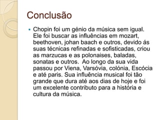 ConclusãoChopin foi um génio da música sem igual. Ele foi buscar as influências em mozart, beethoven, johanbaach e outros, devido ás suas técnicas refinadas e sofisticadas, criou as marzucas e as polonaises, baladas, sonatas e outros.  Ao longo da sua vida passou por Viena, Varsóvia, colónia, Escócia e até paris. Sua influência musical foi tão grande que dura até aos dias de hoje e foi um excelente contributo para a história e cultura da música.