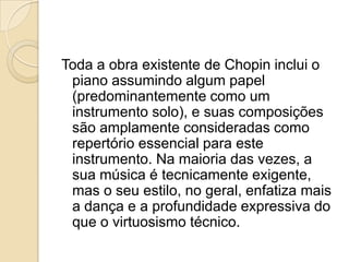 Toda a obra existente de Chopin inclui o piano assumindo algum papel (predominantemente como um instrumento solo), e suas composições são amplamente consideradas como repertório essencial para este instrumento. Na maioria das vezes, a sua música é tecnicamente exigente, mas o seu estilo, no geral, enfatiza mais a dança e a profundidade expressiva do que o virtuosismo técnico.