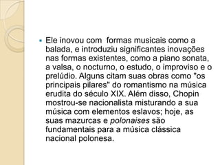 Ele inovou com formas musicais como a balada, e introduziu significantes inovações nas formas existentes, como a piano sonata, a valsa, o nocturno, o estudo, o improviso e o prelúdio. Alguns citam suas obras como "os principais pilares" do romantismo na música erudita do século XIX. Além disso, Chopin mostrou-se nacionalista misturando a sua música com elementos eslavos; hoje, as suas mazurcas e polonaises são fundamentais para a música clássica nacional polonesa.