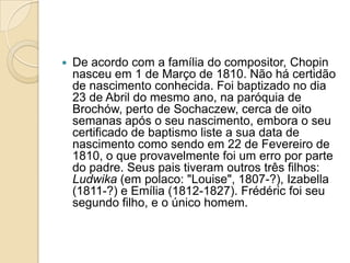 De acordo com a família do compositor, Chopin nasceu em 1 de Março de 1810. Não há certidão de nascimento conhecida. Foi baptizado no dia 23 de Abril do mesmo ano, na paróquia de Brochów, perto de Sochaczew, cerca de oito semanas após o seu nascimento, embora o seu certificado de baptismo liste a sua data de nascimento como sendo em 22 de Fevereiro de 1810, o que provavelmente foi um erro por parte do padre. Seus pais tiveram outros três filhos: Ludwika (em polaco: "Louise", 1807-?), Izabella (1811-?) e Emília (1812-1827). Frédéric foi seu segundo filho, e o único homem.