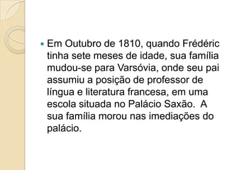 Em Outubro de 1810, quando Frédéric tinha sete meses de idade, sua família mudou-se para Varsóvia, onde seu pai assumiu a posição de professor de língua e literatura francesa, em uma escola situada no Palácio Saxão.  A sua família morou nas imediações do palácio.