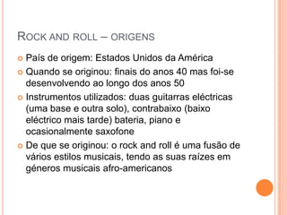 Rock androll – origensPaís de origem: Estados Unidos da AméricaQuando se originou: finais do anos 40 mas foi-se desenvolvendo ao longo dos anos 50Instrumentos utilizados: duas guitarras eléctricas (uma base e outra solo), contrabaixo (baixo eléctrico mais tarde) bateria, piano e ocasionalmente saxofoneDe que se originou: o rock androll é uma fusão de vários estilos musicais, tendo as suas raízes em géneros musicais afro-americanos