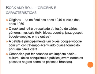 Rock androll – origens e característicasOriginou – se no final dos anos 1940 e início dos anos 1950O rock androll é o resultado da fusão de vários géneros musicais (folk, blues, country, jazz, gospel, boogie-woogie, entre outros)A batida é principalmente um blues boogie-woogie com um contratempo acentuado quase fornecido por uma caixa clara.Conhecido por ter causado um impacto socio - cultural  único conquistou o público jovem (tanto as pessoas negras como as pessoas brancas)