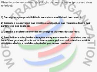 Objectivos do mecanismo de solução de controvérsias (processo atrás
referido):



1) Dar segurança e previsibilidade ao sistema multilateral do comércio;

2) Garantir a preservação dos direitos e obrigações dos membros dentro dos
parâmetros dos acordos;

3) Garantir o esclarecimento das disposições vigentes dos acordos;

4) Possibilitar a solução das situações em que um membro considere que os
benefícios gerados, directa ou indirectamente, pelos acordos tenham sofrido
restrições devido a medidas adoptadas por outros membros.
 