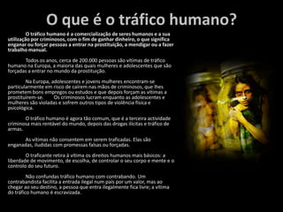 O que é o tráfico humano?	O tráfico humano é a comercialização de seres humanos e a sua utilização por criminosos, com o fim de ganhar dinheiro, o que significa enganar ou forçar pessoas a entrar na prostituição, a mendigar ou a fazer trabalho manual.	Todos os anos, cerca de 200.000 pessoas são vítimas de tráfico humano na Europa, a maioria das quais mulheres e adolescentes que são forçadas a entrar no mundo da prostituição.	Na Europa, adolescentes e jovens mulheres encontram-se particularmente em risco de caírem nas mãos de criminosos, que lhes prometem bons empregos ou estudos e que depois forçam as vítimas a prostituírem-se. 	Os criminosos lucram enquanto as adolescentes e mulheres são violadas e sofrem outros tipos de violência física e psicológica.	O tráfico humano é agora tão comum, que é a terceira actividade criminosa mais rentável do mundo, depois das drogas ilícitas e tráfico de armas. 	As vítimas não consentem em serem traficadas. Elas são enganadas, iludidas com promessas falsas ou forçadas. 	O traficante retira à vítima os direitos humanos mais básicos: a liberdade de movimento, de escolha, de controlar o seu corpo e mente e o controlo do seu futuro.	Não confundas tráfico humano com contrabando. Um contrabandista facilita a entrada ilegal num país por um valor, mas ao chegar ao seu destino, a pessoa que entra ilegalmente fica livre; a vítima do tráfico humano é escravizada. 