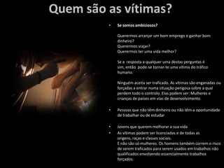 Quem são as vítimas?Se somos ambiciosos?Querermos arranjar um bom emprego e ganhar bom dinheiro?Querermos viajar?Querermos ter uma vida melhor?Se a  resposta a qualquer uma destas perguntas é sim, então  pode-se tornar-te uma vítima do tráfico humano. Ninguém aceita ser traficado. As vítimas são enganadas ou forçadas a entrar numa situação perigosa sobre a qual perdem todo o controlo. Elas podem ser: Mulheres e crianças de países em vias de desenvolvimentoPessoas que não têm dinheiro ou não têm a oportunidade de trabalhar ou de estudarJovens que querem melhorar a sua vidaAs vítimas podem ser licenciadas e de todas as origens, raças e classes sociais. E não são só mulheres. Os homens também correm o risco de serem traficados para serem usados em trabalhos não qualificados envolvendo essencialmente trabalhos forçados.