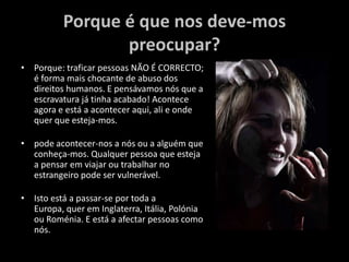 Porque é que nos deve-mos preocupar?Porque: traficar pessoas NÃO É CORRECTO; é forma mais chocante de abuso dos direitos humanos. E pensávamos nós que a escravatura já tinha acabado! Acontece agora e está a acontecer aqui, ali e onde quer que esteja-mos.pode acontecer-nos a nós ou a alguém que conheça-mos. Qualquer pessoa que esteja a pensar em viajar ou trabalhar no estrangeiro pode ser vulnerável. Isto está a passar-se por toda a Europa, quer em Inglaterra, Itália, Polónia ou Roménia. E está a afectar pessoas como nós.