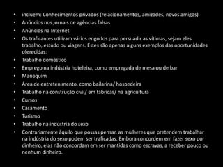 Como são traficadas as pessoas?incluem: Conhecimentos privados (relacionamentos, amizades, novos amigos)Anúncios nos jornais de agências falsasAnúncios na InternetOs traficantes utilizam vários engodos para persuadir as vítimas, sejam eles trabalho, estudo ou viagens. Estes são apenas alguns exemplos das oportunidades oferecidas: Trabalho domésticoEmprego na indústria hoteleira, como empregada de mesa ou de bar ManequimÁrea de entretenimento, como bailarina/ hospedeiraTrabalho na construção civil/ em fábricas/ na agriculturaCursosCasamentoTurismoTrabalho na indústria do sexoContrariamente àquilo que possas pensar, as mulheres que pretendem trabalhar na indústria do sexo podem ser traficadas. Embora concordem em fazer sexo por dinheiro, elas não concordam em ser mantidas como escravas, a receber pouco ou nenhum dinheiro.