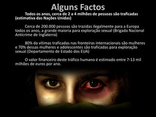 Alguns Factos		Todos os anos, cerca de 2 a 4 milhões de pessoas são traficadas (estimativa das Nações Unidas)	Cerca de 200.000 pessoas são trazidas ilegalmente para a Europa todos os anos, a grande maioria para exploração sexual (Brigada Nacional Anticrime de Inglaterra)	80% da vítimas traficadas nas fronteiras internacionais são mulheres e 70% dessas mulheres e adolescentes são traficadas para exploração sexual (Departamento de Estado dos EUA)	O valor financeiro deste tráfico humano é estimado entre 7-13 mil milhões de euros por ano.