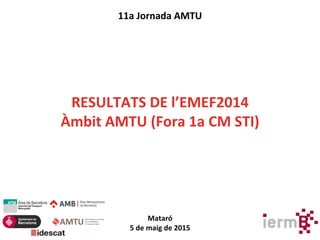 11a Jornada AMTU
RESULTATS DE l’EMEF2014
Àmbit AMTU (Fora 1a CM STI)
Mataró
5 de maig de 2015
 