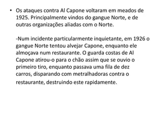 Os ataques contra Al Capone voltaram em meados de 1925. Principalmente vindos do gangue Norte, e de outras organizações aliadas com o Norte.-Num incidente particularmente inquietante, em 1926 o gangue Norte tentou alvejar Capone, enquanto ele almoçava num restaurante. O guarda costas de Al Capone atirou-o para o chão assim que se ouvio o primeiro tiro, enquanto passava uma fila de dez carros, disparando com metralhadoras contra o restaurante, destruindo este rapidamente. 