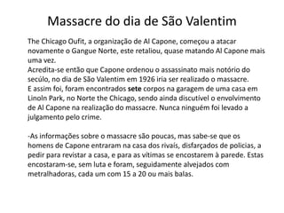 Massacre do dia de São Valentim      The Chicago Oufit, a organização de Al Capone, começou a atacar novamente o Gangue Norte, este retaliou, quase matando Al Capone mais uma vez.Acredita-se então que Capone ordenou o assassinato mais notório do secúlo, no dia de São Valentim em 1926 iria ser realizado o massacre.E assim foi, foram encontrados sete corpos na garagem de uma casa em Linoln Park, no Norte the Chicago, sendo ainda discutível o envolvimento de Al Capone na realização do massacre. Nunca ninguém foi levado a julgamento pelo crime.-As informações sobre o massacre são poucas, mas sabe-se que os homens de Capone entraram na casa dos rivaís, disfarçados de policias, a pedir para revistar a casa, e para as vítimas se encostarem à parede. Estas encostaram-se, sem luta e foram, seguidamente alvejados com metralhadoras, cada um com 15 a 20 ou mais balas.