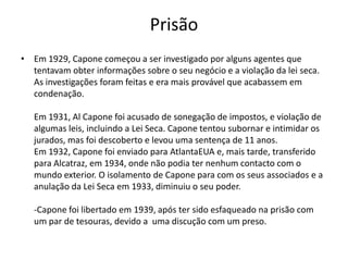 PrisãoEm 1929, Capone começou a ser investigado por alguns agentes que tentavam obter informações sobre o seu negócio e a violação da lei seca.As investigações foram feitas e era mais provável que acabassem em condenação.Em 1931, Al Capone foi acusado de sonegação de impostos, e violação de algumas leis, incluindo a Lei Seca. Capone tentou subornar e intimidar os jurados, mas foi descoberto e levou uma sentença de 11 anos.Em 1932, Capone foi enviado para AtlantaEUAe, mais tarde, transferido para Alcatraz, em 1934, onde não podia ter nenhum contacto com o mundo exterior. O isolamento de Capone para com os seus associados e a anulação da Lei Seca em 1933, diminuiu o seu poder. -Capone foi libertado em 1939, após ter sido esfaqueado na prisão com um par de tesouras, devido a  uma discução com um preso.