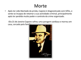 MorteApós ter sido libertado da prisão, Capone é diagnosticado com Sífilis, e sente-se incapaz de retomar a sua actividade criminal, principalmente após ter perdido muito poder e controlo do crime organizado.-Dia 21 de Janeiro Capone sofreu uma paragem cardíaca e morreu em casa, cercado pela família.