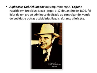 Alphonsus Gabriel Capone ou simplesmente Al Capone nascido em Brooklyn, Nova Iorque a 17 de Janeiro de 1899, foi líder de um grupo criminoso dedicado ao contrabando, venda de bebidas e outras actividades ilegais, durante a lei seca.