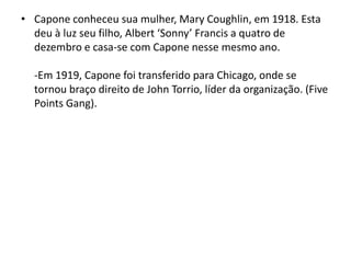 Capone conheceu sua mulher, Mary Coughlin, em 1918. Esta deu à luz seu filho, Albert ‘Sonny’ Francis a quatro de dezembro e casa-se com Capone nesse mesmo ano.-Em 1919, Capone foi transferido para Chicago, onde se tornou braço direito de John Torrio, líder da organização. (Five Points Gang).