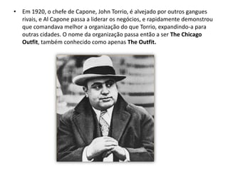 Em 1920, o chefe de Capone, John Torrio, é alvejado por outros gangues rivais, e Al Capone passa a liderar os negócios, e rapidamente demonstrou que comandava melhor a organização do que Torrio, expandindo-a para outras cidades. O nome da organização passa então a ser The Chicago Outfit, também conhecido como apenas The Outfit.