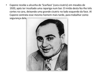 Capone recebe a alcunha de ‘Scarface’ (cara cicatriz) em meados de 1920, após ter insultado uma rapariga num bar. O irmão desta fez-lhe três cortes na cara, deixando uma grande cicatriz no lado esquerdo da face. Al Capone contrata esse mesmo homem mais tarde, para trabalhar como segurança dele.