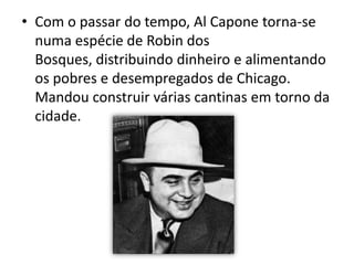 Com o passar do tempo, Al Capone torna-se numa espécie de Robin dos Bosques, distribuindo dinheiro e alimentando os pobres e desempregados de Chicago.Mandou construir várias cantinas em torno da cidade. 