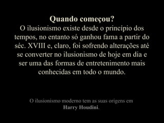 Quando começou?O ilusionismo existe desde o princípio dos tempos, no entanto só ganhou fama a partir do séc. XVIII e, claro, foi sofrendo alterações até se converter no ilusionismo de hoje em dia e ser uma das formas de entretenimento mais conhecidas em todo o mundo.O ilusionismo moderno tem as suas origens em Harry Houdini.