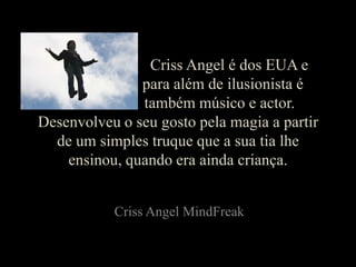 CrissAngel é dos EUA e 				para além de ilusionista é 			   também músico e actor. Desenvolveu o seu gosto pela magia a partir de um simples truque que a sua tia lhe ensinou, quando era ainda criança. CrissAngelMindFreak