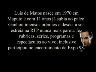 Luís de Matos nasce em 1970 em Maputo e com 11 anos já subia ao palco. Ganhou imensos prémios e desde  a sua estreia na RTP nunca mais parou: fez rubricas, séries, programas e espectáculos ao vivo, inclusive participou no encerramento da Expo 98.