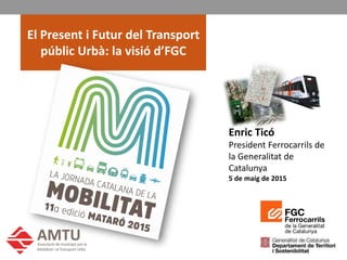 E. Ticó, Jornada AMTU 5 de maig de 2015
1
El Present i Futur del Transport
públic Urbà: la visió d’FGC
Enric Ticó
President Ferrocarrils de
la Generalitat de
Catalunya
5 de maig de 2015
 