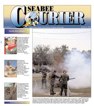 1/10/2007

14:09

Page 1

PG 1 COLOR

Home of the Atlantic Fleet Seabees Gulfport, Mississippi

Vol. 44 No. 1

PG 24 COLOR

January 11, 2007

inside this edition

BU2 Michael
Schreiber cuts
boards for wall supports in the
Southwest Asia
(SWA) huts the
Seabees of NMCB 18
are building for
Marines to improve
their living conditions in Iraq.
See page 6

CE2 Johnathan Zub
of NMCB 74 places
the wall of a shower
trailer at Camp
Corregidor. NMCB
74 is currently
deployed throughout Southwest Asia
in support of
Operation Iraqi
Freedom.
See page 12
http://cbcgulfport.navy.mil

Photo by Jean Remley

Naval Construction Battalion Center, Gulfport held a 21-gun salute on January 3, 2007 to honor the
memory of Gerald R. Ford, the 38th President of the United States. GMC James King, 20th Seabee
Readiness Group (left) controls the volleys fired by cannon crew members GM1 James Bell, 20th
Seabee Readiness Group and GM1 Joseph Russ, 22nd Naval Construction Regiment (right).

24

CB PG 01-24 COLOR

January 11, 2007

Seabees put smiles on
the faces of students
at Lopez Elementary
in Biloxi when they
partnered with other
volunteers in
December to build a
KaBOOM playground
for the children to
replace the one
destroyed by
Hurricane Katrina.
See page 3

Seabee Courier

11Jan07exp.qxd

 