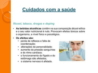Cuidados com a saúde
Álcool, tabaco, drogas e doping
• As bebidas alcoólicas contêm na sua composição álcool etílico
e o seu valor nutricional é nulo. Provocam efeitos tóxicos sobre
o organismo, a nível físico e psicológico.
• Os efeitos são:
• perda de reflexos e falta de
coordenação;
• alterações da personalidade;
• aumento da pressão sanguínea
e do ritmo cardíaco;
• o funcionamento do fígado e do
estômago são afetados;
• o sistema nervoso é afetado.
 