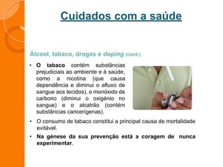 Cuidados com a saúde
Álcool, tabaco, drogas e doping (cont.)
• O tabaco contém substâncias
prejudiciais ao ambiente e à saúde,
como a nicotina (que causa
dependência e diminui o afluxo de
sangue aos tecidos), o monóxido de
carbono (diminui o oxigénio no
sangue) e o alcatrão (contém
substâncias cancerígenas).
• O consumo de tabaco constitui a principal causa de mortalidade
evitável.
• Na génese da sua prevenção está a coragem de nunca
experimentar.
 