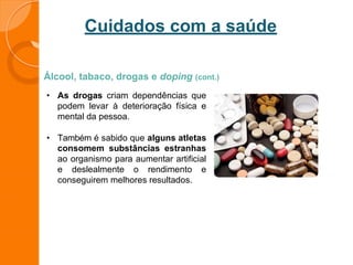 Cuidados com a saúde
Álcool, tabaco, drogas e doping (cont.)
• As drogas criam dependências que
podem levar à deterioração física e
mental da pessoa.
• Também é sabido que alguns atletas
consomem substâncias estranhas
ao organismo para aumentar artificial
e deslealmente o rendimento e
conseguirem melhores resultados.
 
